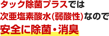 タック除菌プラスでは次亜塩素酸水(弱酸性)なので安全に除菌・消臭